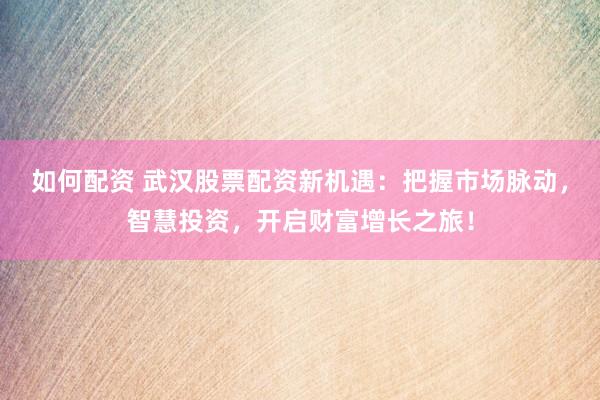 如何配资 武汉股票配资新机遇：把握市场脉动，智慧投资，开启财富增长之旅！