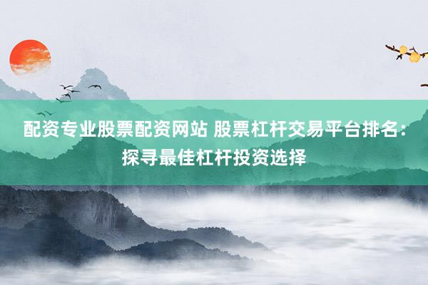 配资专业股票配资网站 股票杠杆交易平台排名：探寻最佳杠杆投资选择