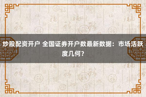 炒股配资开户 全国证券开户数最新数据：市场活跃度几何？