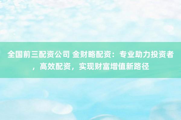 全国前三配资公司 金财略配资：专业助力投资者，高效配资，实现财富增值新路径