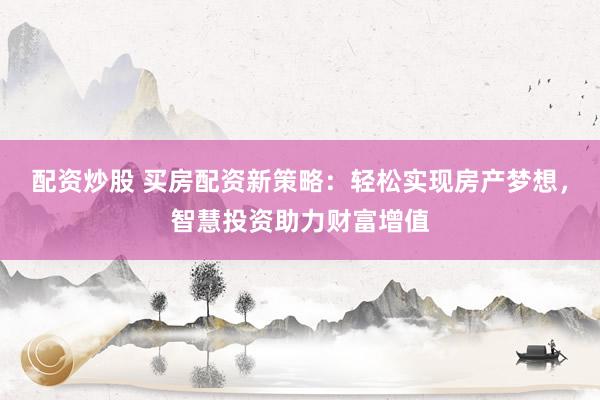 配资炒股 买房配资新策略：轻松实现房产梦想，智慧投资助力财富增值