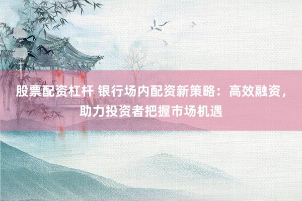 股票配资杠杆 银行场内配资新策略：高效融资，助力投资者把握市场机遇