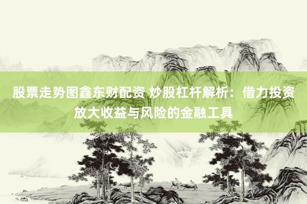 股票走势图鑫东财配资 炒股杠杆解析：借力投资放大收益与风险的金融工具
