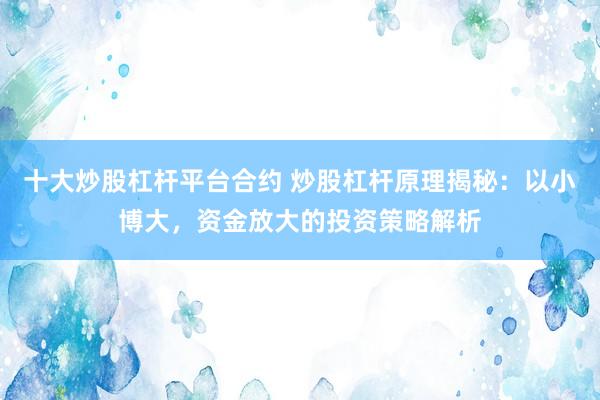 十大炒股杠杆平台合约 炒股杠杆原理揭秘：以小博大，资金放大的投资策略解析