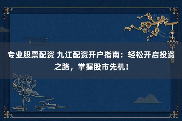 专业股票配资 九江配资开户指南：轻松开启投资之路，掌握股市先机！