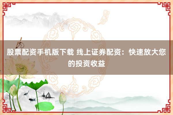 股票配资手机版下载 线上证券配资：快速放大您的投资收益