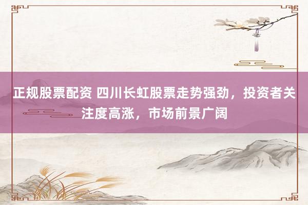 正规股票配资 四川长虹股票走势强劲，投资者关注度高涨，市场前景广阔