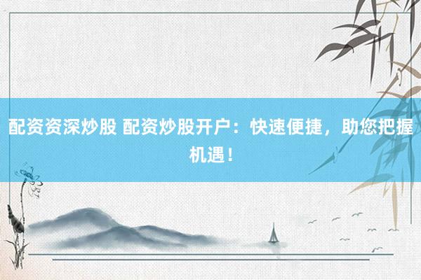 配资资深炒股 配资炒股开户：快速便捷，助您把握机遇！