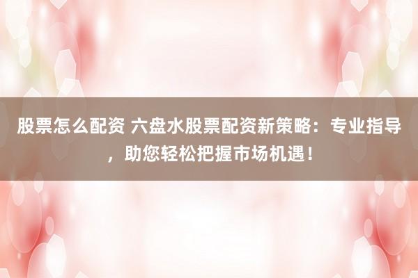 股票怎么配资 六盘水股票配资新策略：专业指导，助您轻松把握市场机遇！