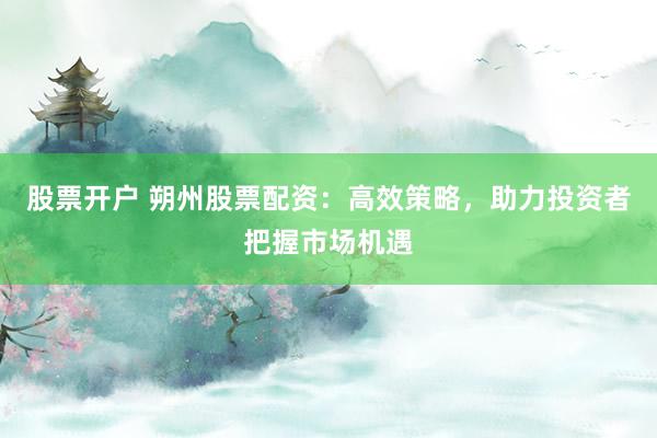 股票开户 朔州股票配资：高效策略，助力投资者把握市场机遇