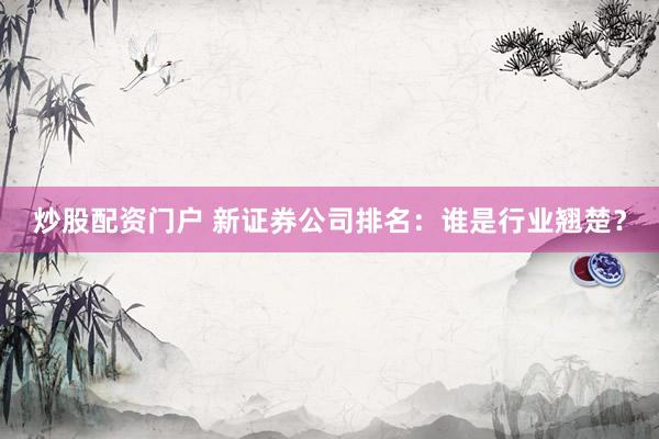 炒股配资门户 新证券公司排名：谁是行业翘楚？