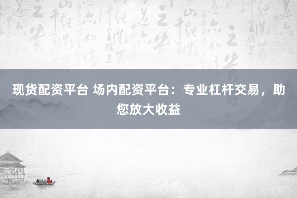现货配资平台 场内配资平台：专业杠杆交易，助您放大收益