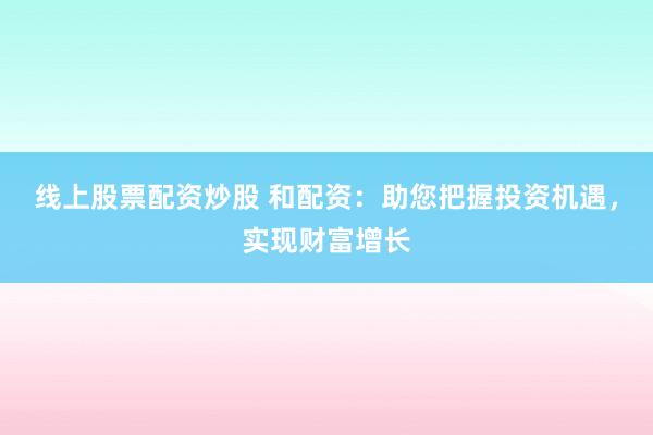 线上股票配资炒股 和配资：助您把握投资机遇，实现财富增长