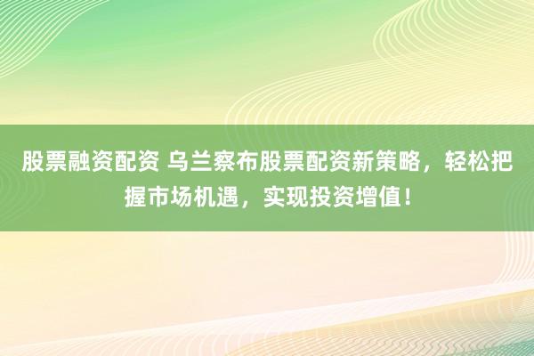 股票融资配资 乌兰察布股票配资新策略，轻松把握市场机遇，实现投资增值！