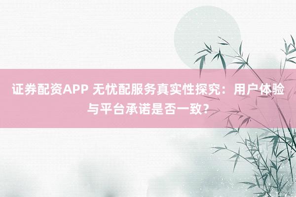 证券配资APP 无忧配服务真实性探究：用户体验与平台承诺是否一致？