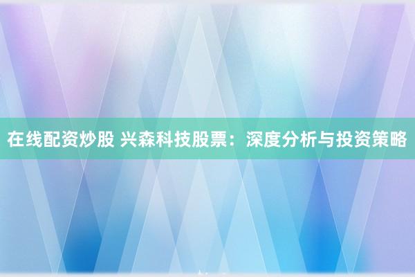 在线配资炒股 兴森科技股票：深度分析与投资策略