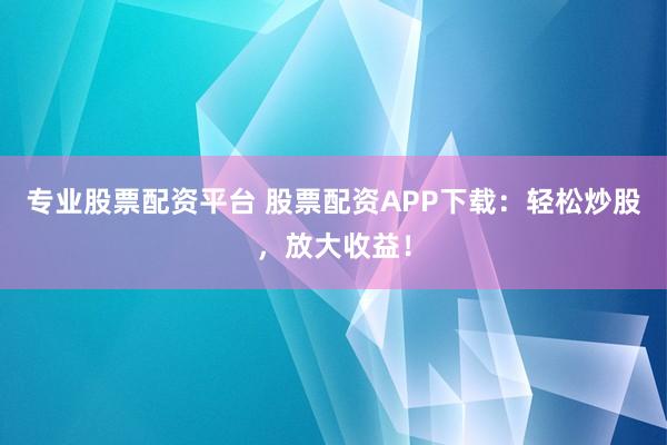 专业股票配资平台 股票配资APP下载：轻松炒股，放大收益！