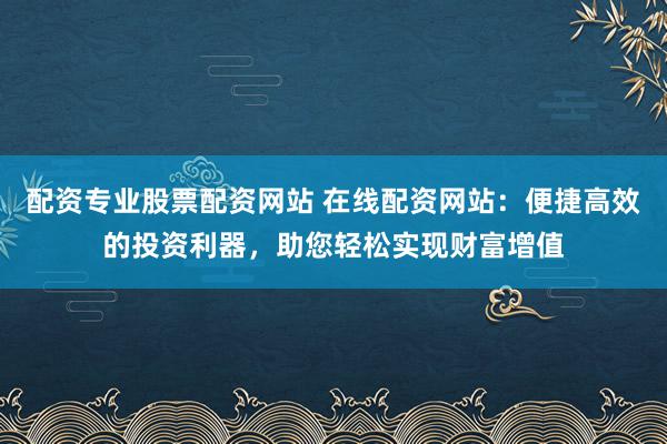 配资专业股票配资网站 在线配资网站：便捷高效的投资利器，助您轻松实现财富增值