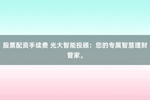 股票配资手续费 光大智能投顾：您的专属智慧理财管家。